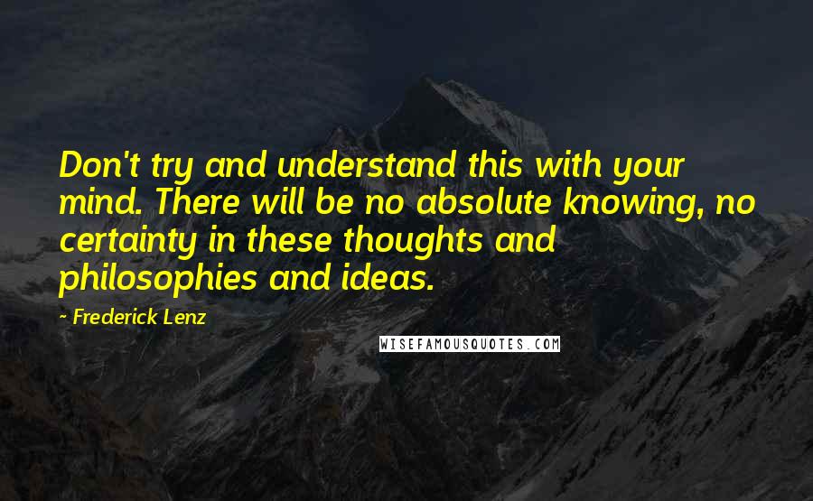 Frederick Lenz Quotes: Don't try and understand this with your mind. There will be no absolute knowing, no certainty in these thoughts and philosophies and ideas.