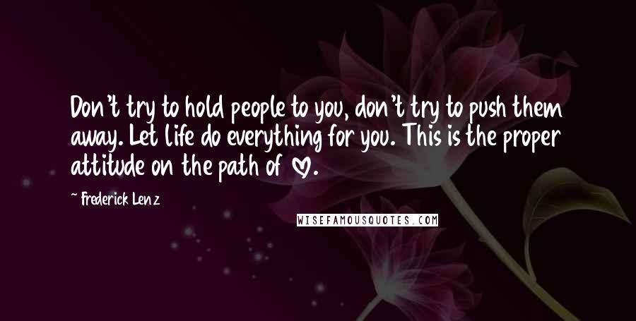 Frederick Lenz Quotes: Don't try to hold people to you, don't try to push them away. Let life do everything for you. This is the proper attitude on the path of love.