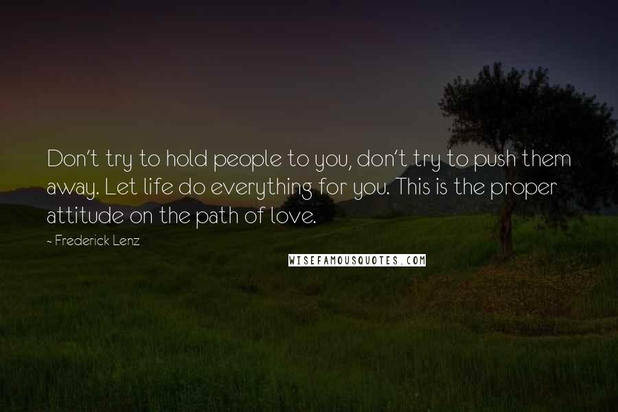 Frederick Lenz Quotes: Don't try to hold people to you, don't try to push them away. Let life do everything for you. This is the proper attitude on the path of love.