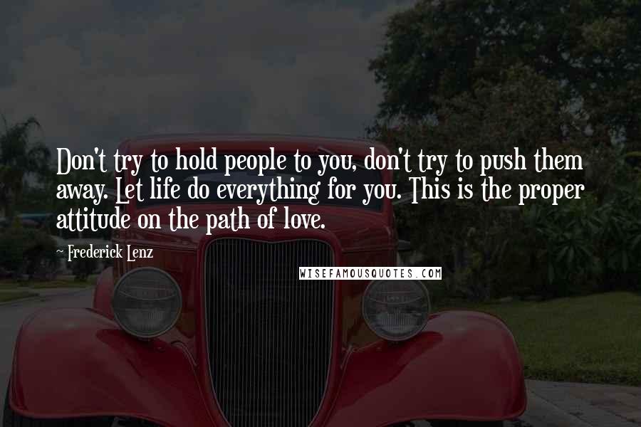 Frederick Lenz Quotes: Don't try to hold people to you, don't try to push them away. Let life do everything for you. This is the proper attitude on the path of love.