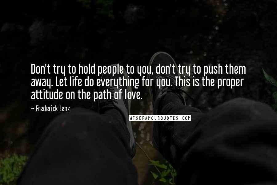 Frederick Lenz Quotes: Don't try to hold people to you, don't try to push them away. Let life do everything for you. This is the proper attitude on the path of love.