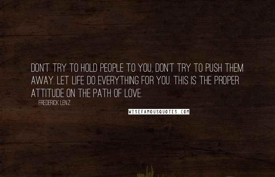 Frederick Lenz Quotes: Don't try to hold people to you, don't try to push them away. Let life do everything for you. This is the proper attitude on the path of love.