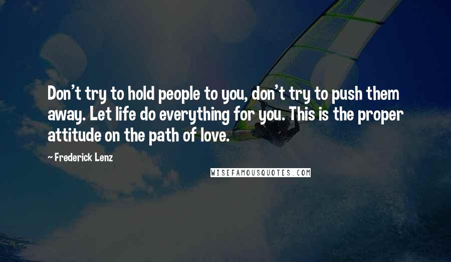 Frederick Lenz Quotes: Don't try to hold people to you, don't try to push them away. Let life do everything for you. This is the proper attitude on the path of love.