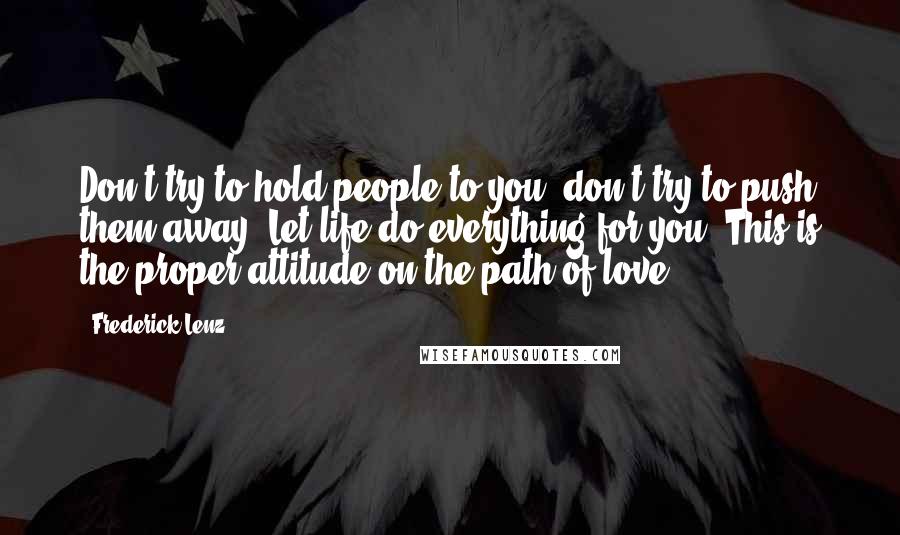 Frederick Lenz Quotes: Don't try to hold people to you, don't try to push them away. Let life do everything for you. This is the proper attitude on the path of love.