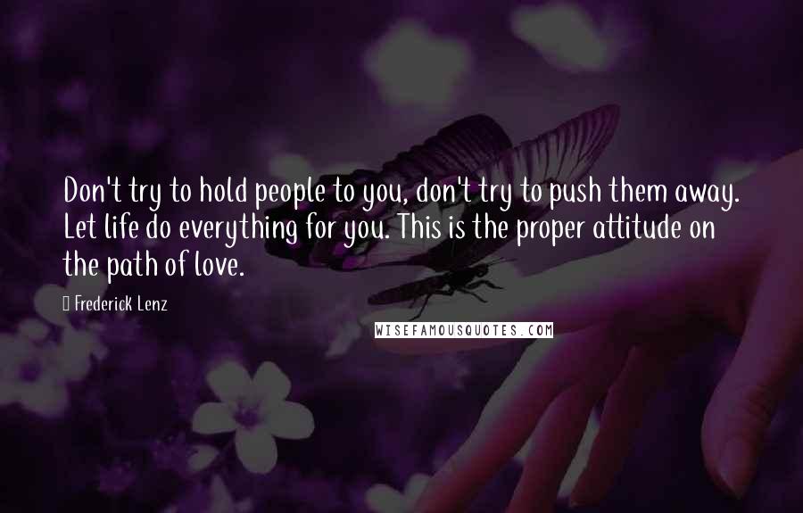 Frederick Lenz Quotes: Don't try to hold people to you, don't try to push them away. Let life do everything for you. This is the proper attitude on the path of love.