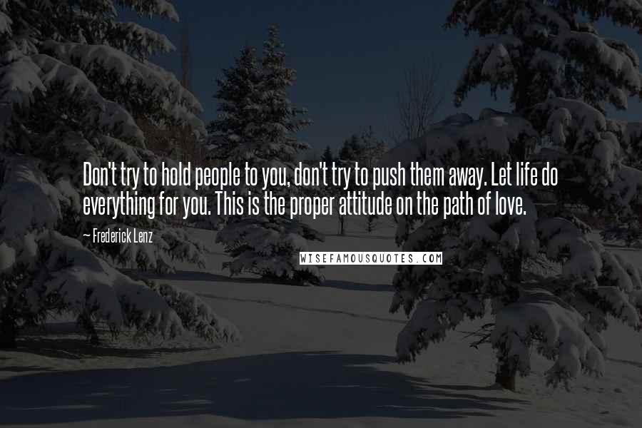 Frederick Lenz Quotes: Don't try to hold people to you, don't try to push them away. Let life do everything for you. This is the proper attitude on the path of love.