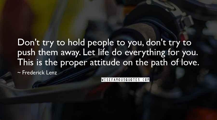 Frederick Lenz Quotes: Don't try to hold people to you, don't try to push them away. Let life do everything for you. This is the proper attitude on the path of love.