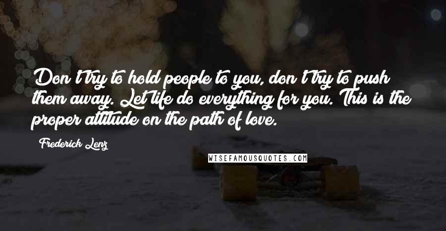 Frederick Lenz Quotes: Don't try to hold people to you, don't try to push them away. Let life do everything for you. This is the proper attitude on the path of love.