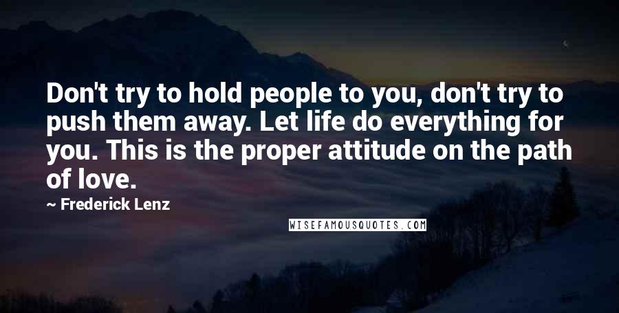 Frederick Lenz Quotes: Don't try to hold people to you, don't try to push them away. Let life do everything for you. This is the proper attitude on the path of love.