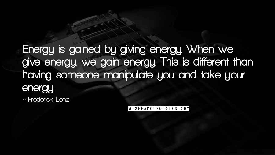 Frederick Lenz Quotes: Energy is gained by giving energy. When we give energy, we gain energy. This is different than having someone manipulate you and take your energy.