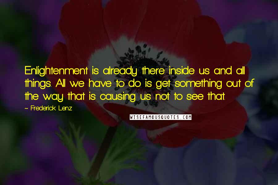 Frederick Lenz Quotes: Enlightenment is already there inside us and all things. All we have to do is get something out of the way that is causing us not to see that.