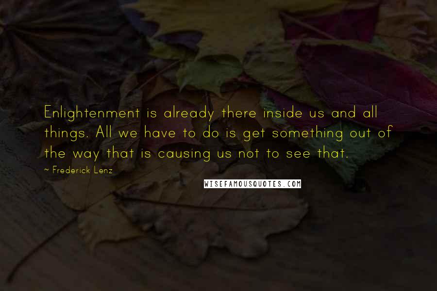 Frederick Lenz Quotes: Enlightenment is already there inside us and all things. All we have to do is get something out of the way that is causing us not to see that.