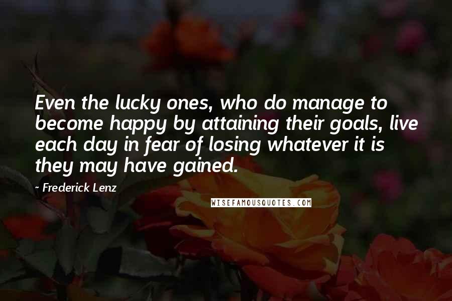 Frederick Lenz Quotes: Even the lucky ones, who do manage to become happy by attaining their goals, live each day in fear of losing whatever it is they may have gained.