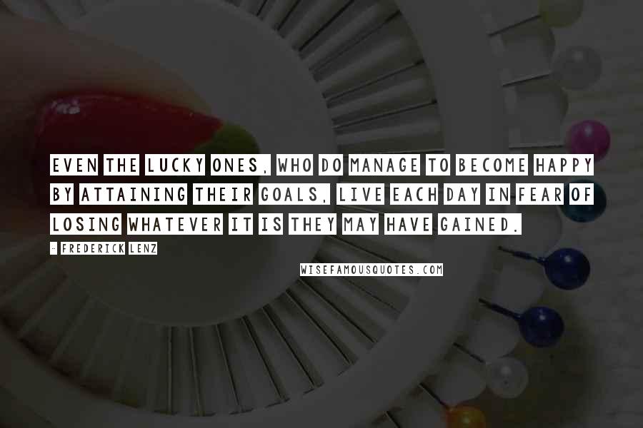 Frederick Lenz Quotes: Even the lucky ones, who do manage to become happy by attaining their goals, live each day in fear of losing whatever it is they may have gained.