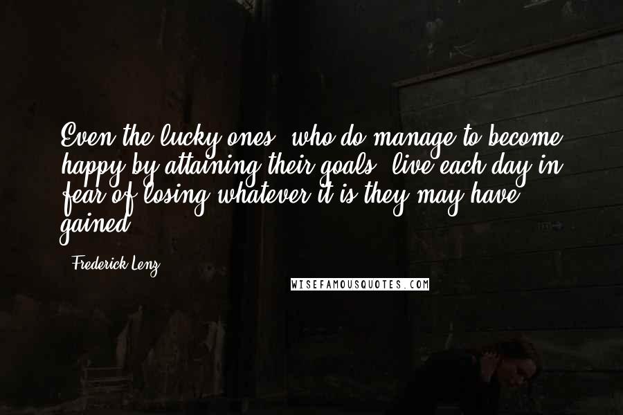 Frederick Lenz Quotes: Even the lucky ones, who do manage to become happy by attaining their goals, live each day in fear of losing whatever it is they may have gained.