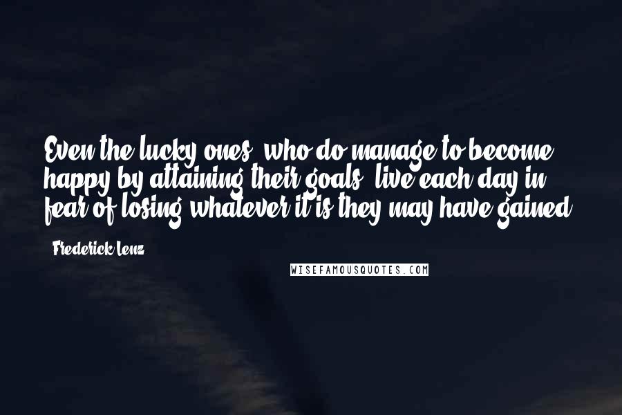 Frederick Lenz Quotes: Even the lucky ones, who do manage to become happy by attaining their goals, live each day in fear of losing whatever it is they may have gained.