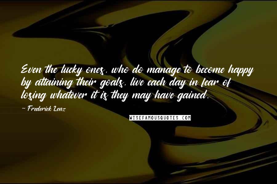 Frederick Lenz Quotes: Even the lucky ones, who do manage to become happy by attaining their goals, live each day in fear of losing whatever it is they may have gained.