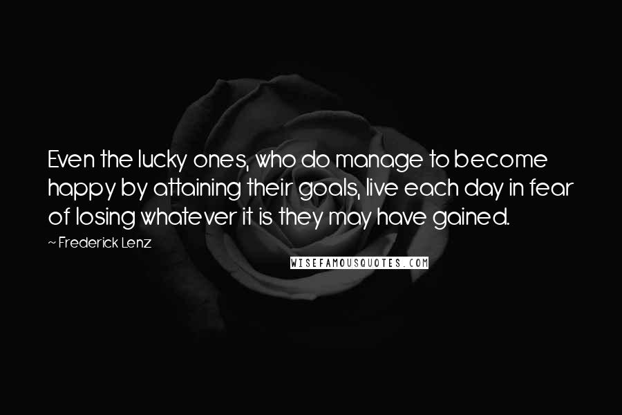 Frederick Lenz Quotes: Even the lucky ones, who do manage to become happy by attaining their goals, live each day in fear of losing whatever it is they may have gained.