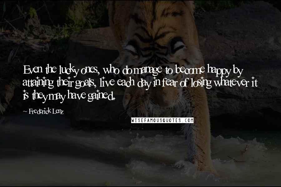 Frederick Lenz Quotes: Even the lucky ones, who do manage to become happy by attaining their goals, live each day in fear of losing whatever it is they may have gained.