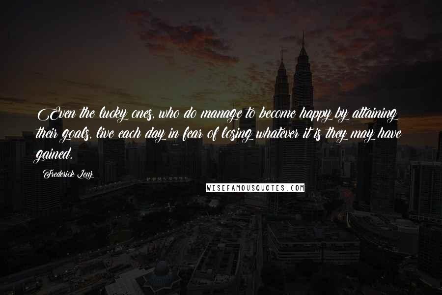 Frederick Lenz Quotes: Even the lucky ones, who do manage to become happy by attaining their goals, live each day in fear of losing whatever it is they may have gained.