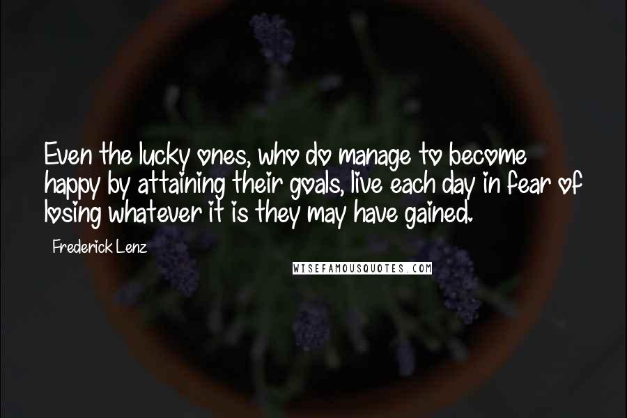 Frederick Lenz Quotes: Even the lucky ones, who do manage to become happy by attaining their goals, live each day in fear of losing whatever it is they may have gained.