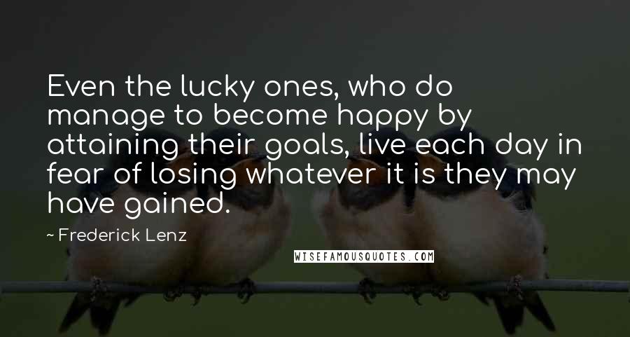Frederick Lenz Quotes: Even the lucky ones, who do manage to become happy by attaining their goals, live each day in fear of losing whatever it is they may have gained.