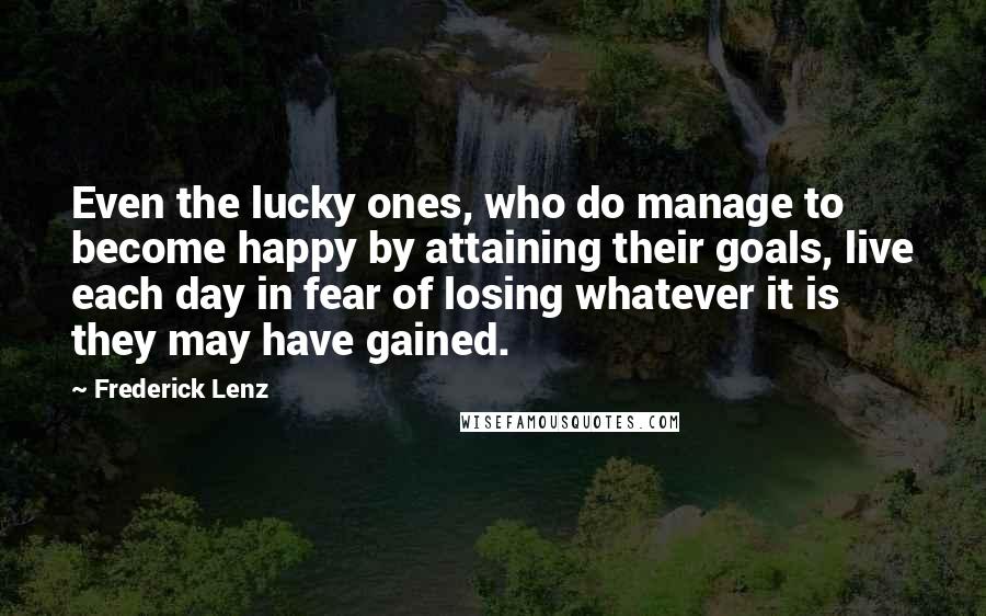 Frederick Lenz Quotes: Even the lucky ones, who do manage to become happy by attaining their goals, live each day in fear of losing whatever it is they may have gained.