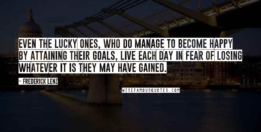 Frederick Lenz Quotes: Even the lucky ones, who do manage to become happy by attaining their goals, live each day in fear of losing whatever it is they may have gained.