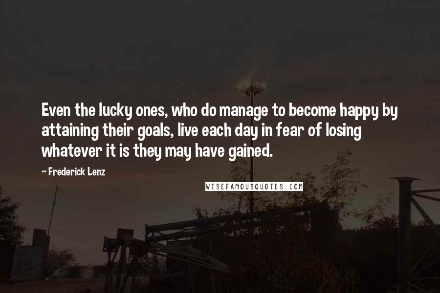 Frederick Lenz Quotes: Even the lucky ones, who do manage to become happy by attaining their goals, live each day in fear of losing whatever it is they may have gained.