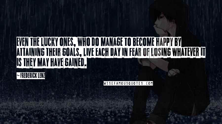 Frederick Lenz Quotes: Even the lucky ones, who do manage to become happy by attaining their goals, live each day in fear of losing whatever it is they may have gained.