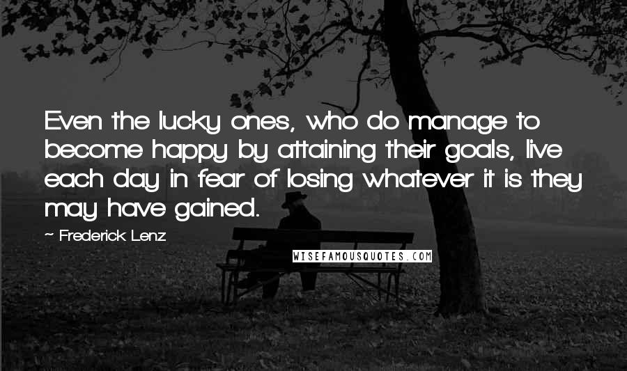 Frederick Lenz Quotes: Even the lucky ones, who do manage to become happy by attaining their goals, live each day in fear of losing whatever it is they may have gained.