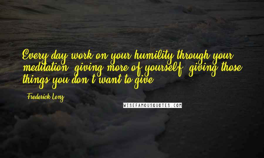Frederick Lenz Quotes: Every day work on your humility through your meditation, giving more of yourself, giving those things you don't want to give.
