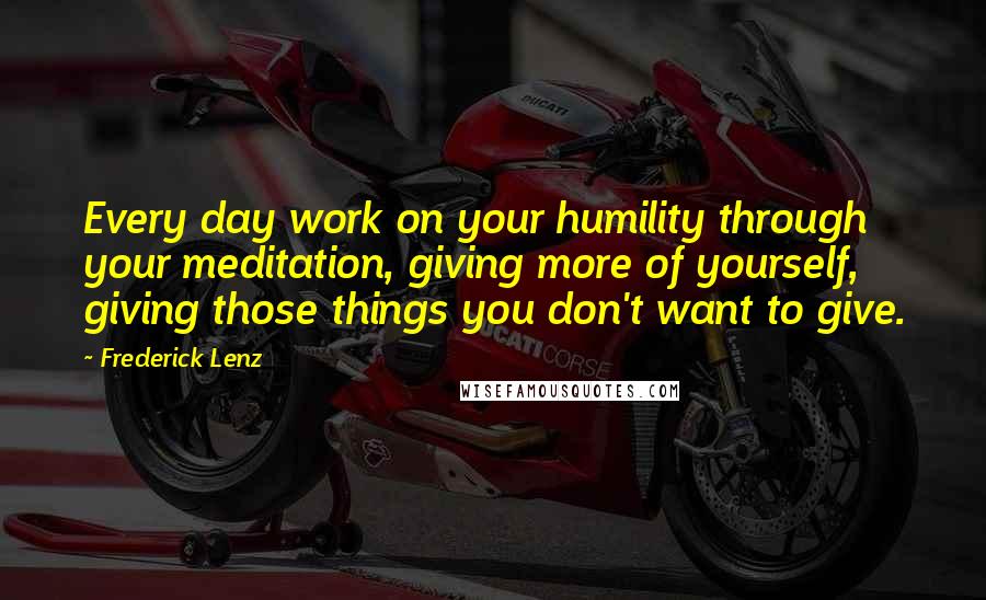 Frederick Lenz Quotes: Every day work on your humility through your meditation, giving more of yourself, giving those things you don't want to give.