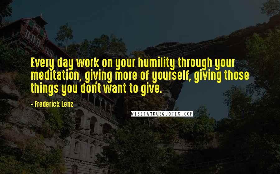 Frederick Lenz Quotes: Every day work on your humility through your meditation, giving more of yourself, giving those things you don't want to give.