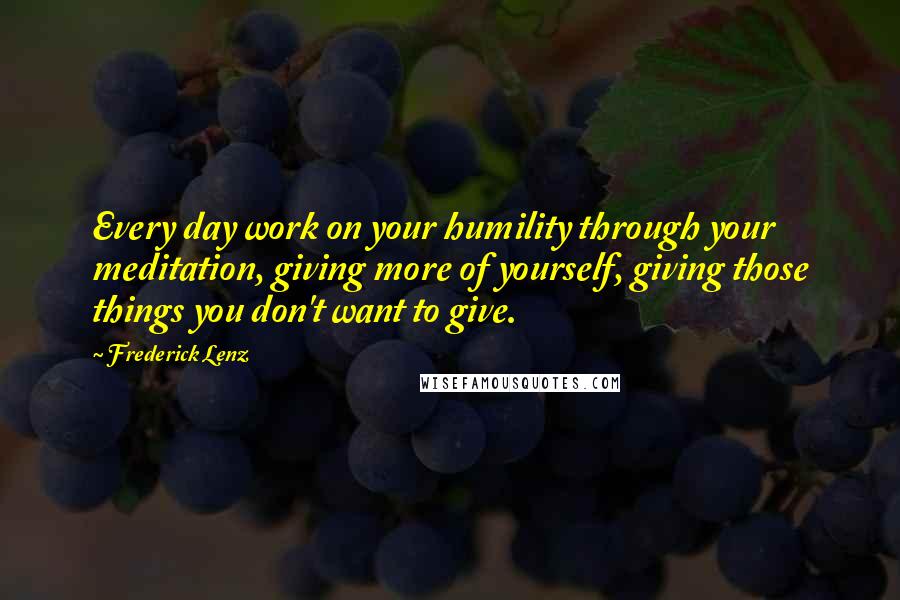 Frederick Lenz Quotes: Every day work on your humility through your meditation, giving more of yourself, giving those things you don't want to give.