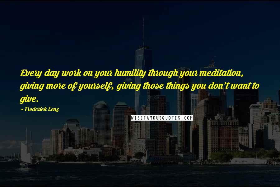 Frederick Lenz Quotes: Every day work on your humility through your meditation, giving more of yourself, giving those things you don't want to give.