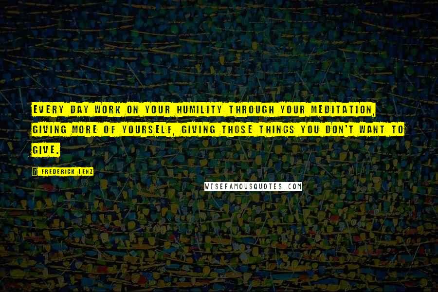 Frederick Lenz Quotes: Every day work on your humility through your meditation, giving more of yourself, giving those things you don't want to give.