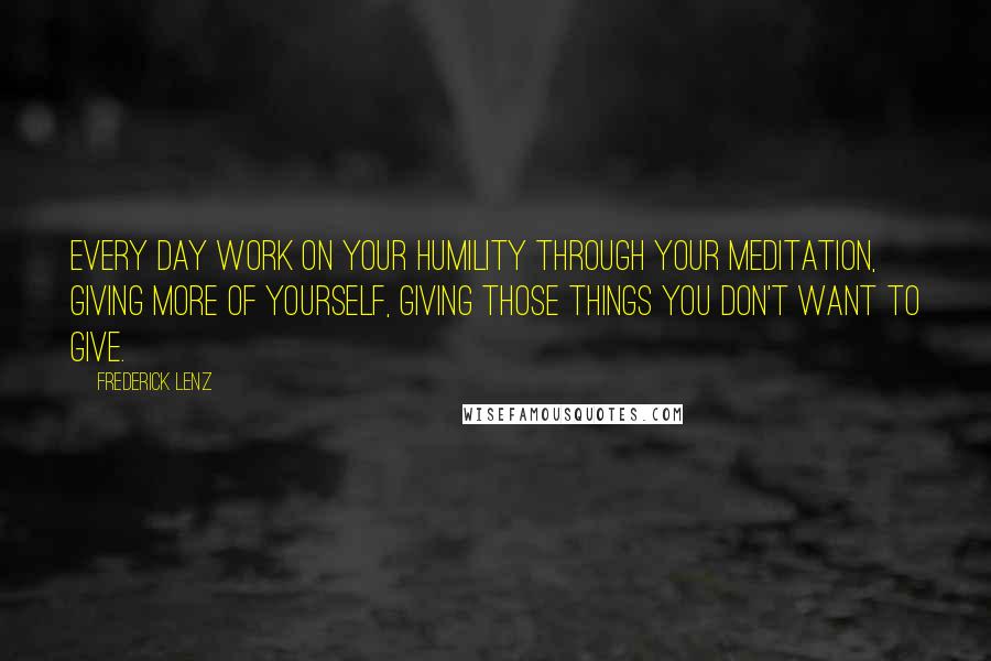 Frederick Lenz Quotes: Every day work on your humility through your meditation, giving more of yourself, giving those things you don't want to give.
