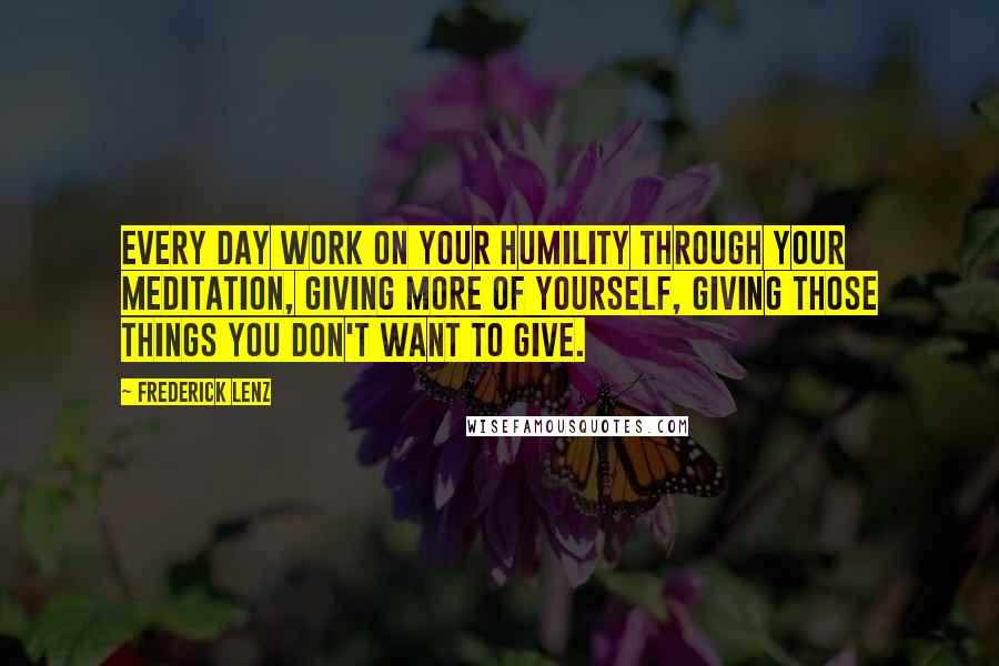 Frederick Lenz Quotes: Every day work on your humility through your meditation, giving more of yourself, giving those things you don't want to give.