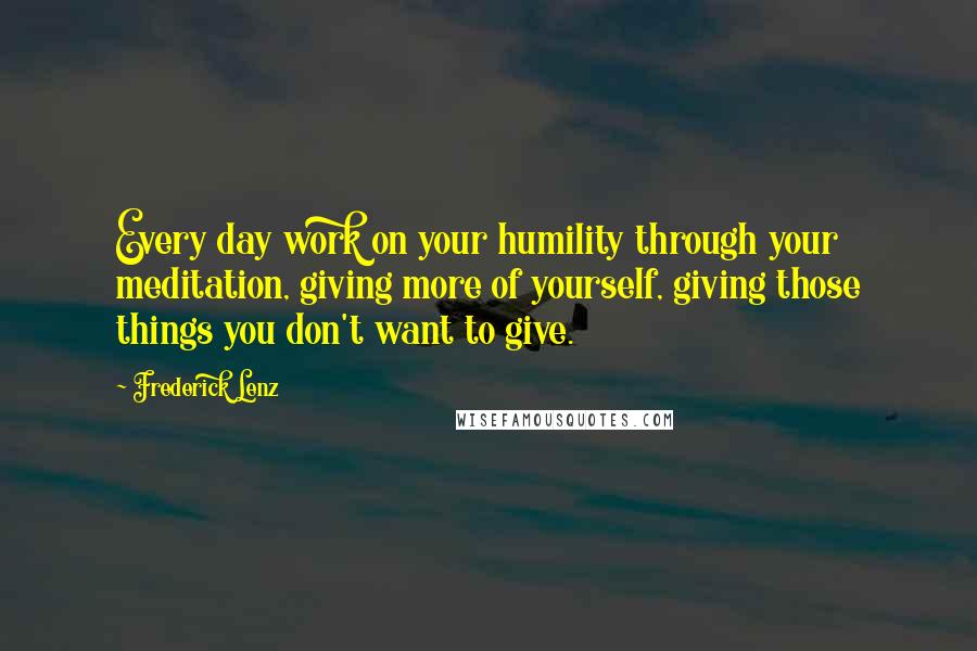 Frederick Lenz Quotes: Every day work on your humility through your meditation, giving more of yourself, giving those things you don't want to give.