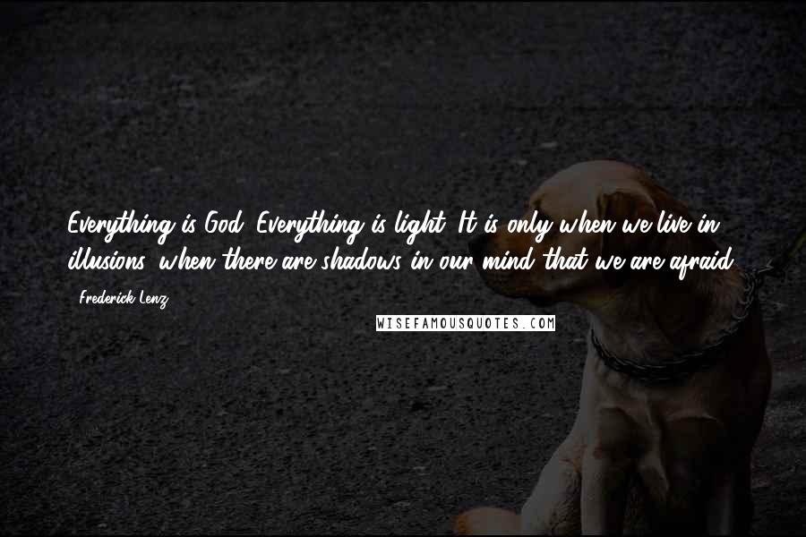 Frederick Lenz Quotes: Everything is God. Everything is light. It is only when we live in illusions, when there are shadows in our mind that we are afraid.