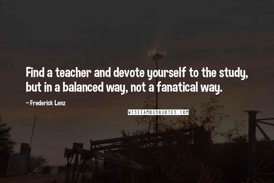 Frederick Lenz Quotes: Find a teacher and devote yourself to the study, but in a balanced way, not a fanatical way.