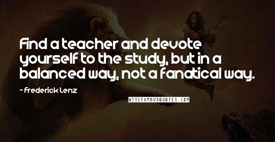 Frederick Lenz Quotes: Find a teacher and devote yourself to the study, but in a balanced way, not a fanatical way.