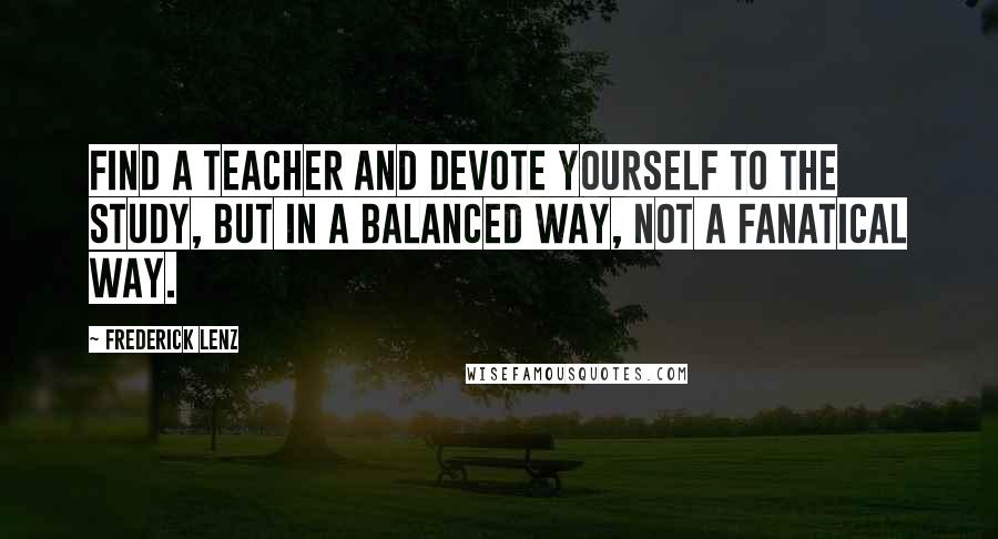 Frederick Lenz Quotes: Find a teacher and devote yourself to the study, but in a balanced way, not a fanatical way.