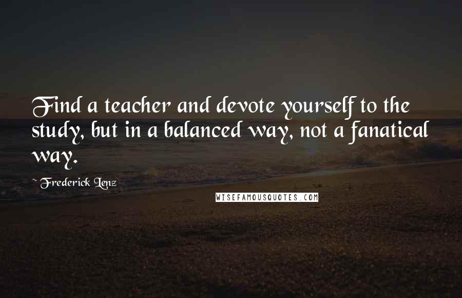 Frederick Lenz Quotes: Find a teacher and devote yourself to the study, but in a balanced way, not a fanatical way.