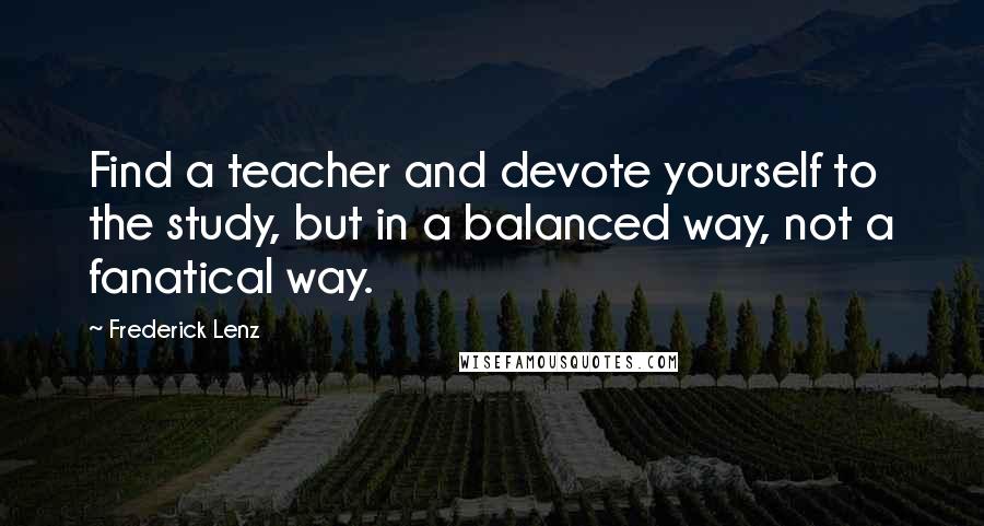 Frederick Lenz Quotes: Find a teacher and devote yourself to the study, but in a balanced way, not a fanatical way.