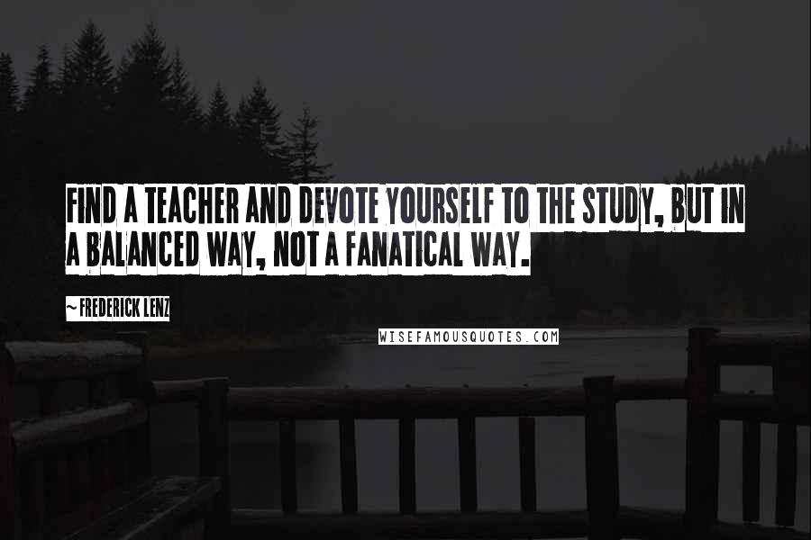 Frederick Lenz Quotes: Find a teacher and devote yourself to the study, but in a balanced way, not a fanatical way.
