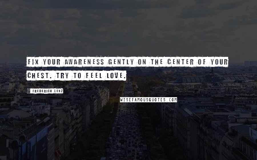 Frederick Lenz Quotes: Fix your awareness gently on the center of your chest. Try to feel love.