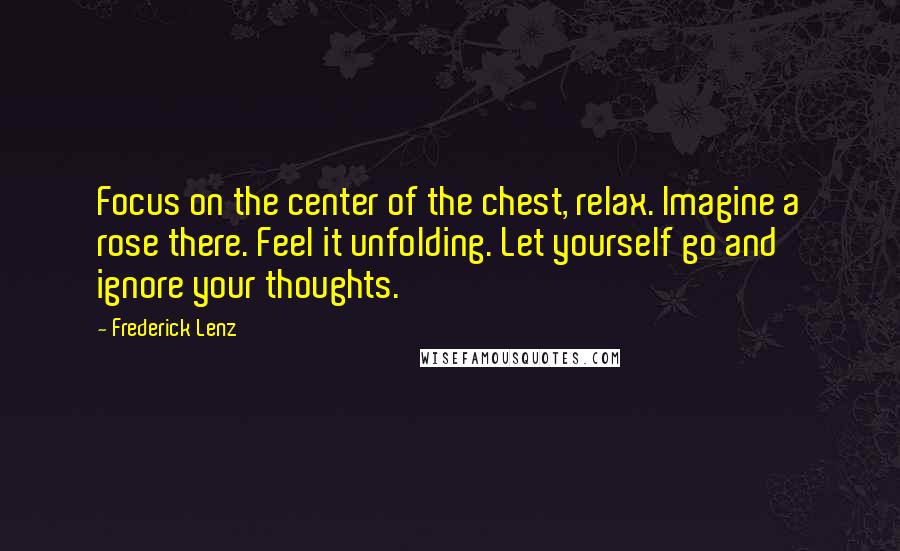 Frederick Lenz Quotes: Focus on the center of the chest, relax. Imagine a rose there. Feel it unfolding. Let yourself go and ignore your thoughts.