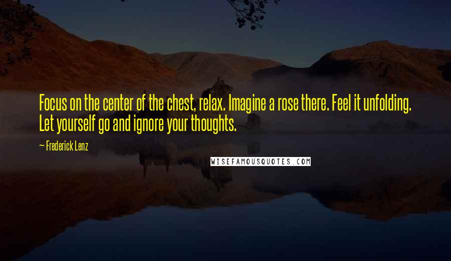 Frederick Lenz Quotes: Focus on the center of the chest, relax. Imagine a rose there. Feel it unfolding. Let yourself go and ignore your thoughts.